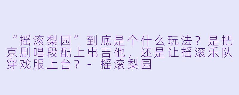 “摇滚梨园”到底是个什么玩法?是把京剧唱段配上电吉他,还是让摇滚乐队穿戏服上台?-摇滚梨园