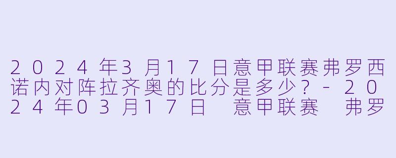 2024年3月17日意甲联赛弗罗西诺内对阵拉齐奥的比分是多少？-2024年03月17日 意甲联赛 弗罗西诺内vs拉齐奥