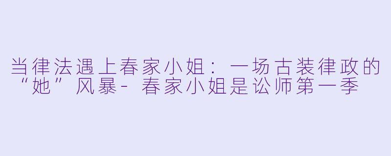 当律法遇上春家小姐:一场古装律政的“她”风暴-春家小姐是讼师第一季