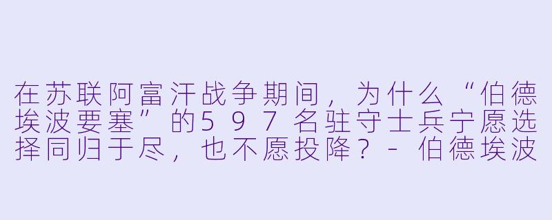 在苏联阿富汗战争期间,为什么“伯德埃波要塞”的597名驻守士兵宁愿选择同归于尽,也不愿投降?-伯德埃波要塞