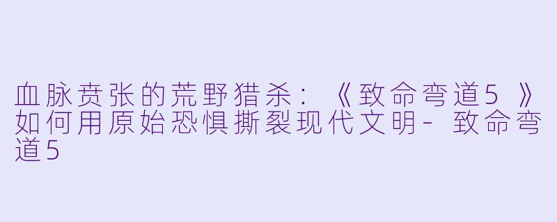血脉贲张的荒野猎杀:《致命弯道5》如何用原始恐惧撕裂现代文明-致命弯道5