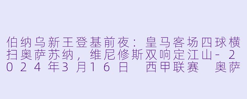 伯纳乌新王登基前夜:皇马客场四球横扫奥萨苏纳,维尼修斯双响定江山-2024年3月16日 西甲联赛 奥萨苏纳vs皇家马德里