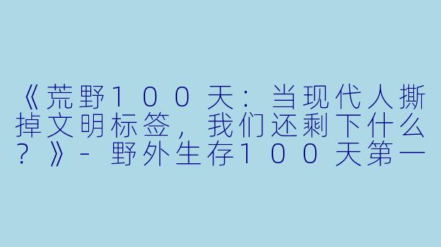 《荒野100天:当现代人撕掉文明标签,我们还剩下什么?》-野外生存100天第一季