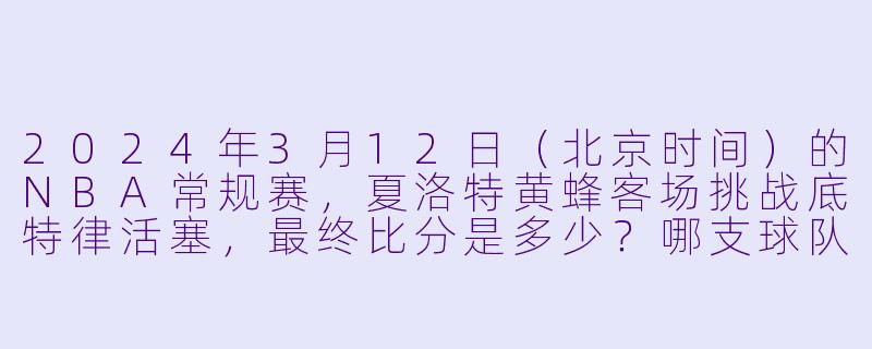2024年3月12日（北京时间）的NBA常规赛，夏洛特黄蜂客场挑战底特律活塞，最终比分是多少？哪支球队获胜？-3月12日 23-24赛季NBA常规赛 黄蜂 VS 活塞