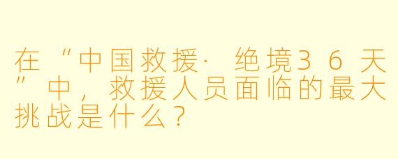 在“中国救援·绝境36天”中,救援人员面临的最大挑战是什么?