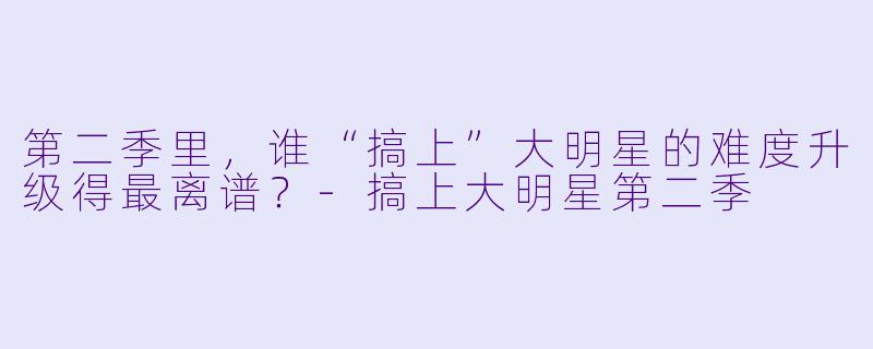 第二季里,谁“搞上”大明星的难度升级得最离谱?-搞上大明星第二季