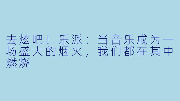 去炫吧!乐派:当音乐成为一场盛大的烟火,我们都在其中燃烧