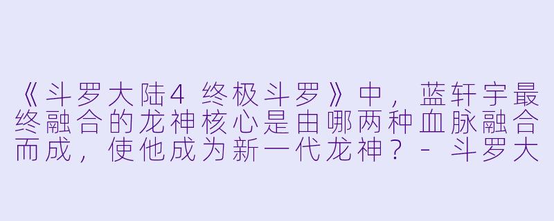 《斗罗大陆4终极斗罗》中，蓝轩宇最终融合的龙神核心是由哪两种血脉融合而成，使他成为新一代龙神？-斗罗大陆4终极斗罗