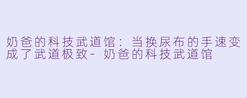 奶爸的科技武道馆:当换尿布的手速变成了武道极致-奶爸的科技武道馆