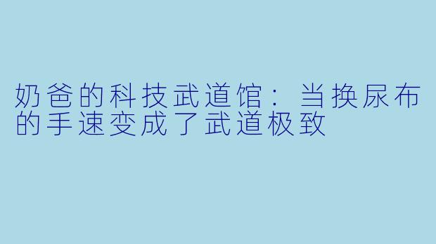 奶爸的科技武道馆:当换尿布的手速变成了武道极致