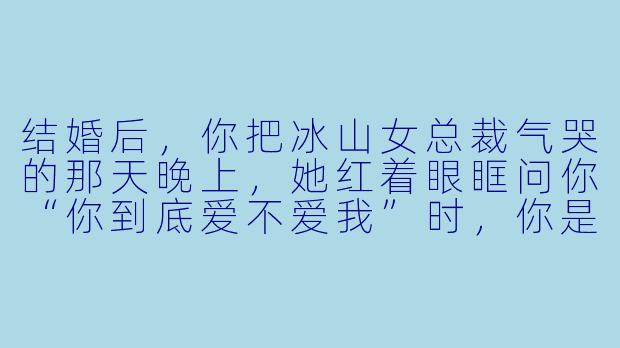 结婚后,你把冰山女总裁气哭的那天晚上,她红着眼眶问你“你到底爱不爱我”时,你是怎么回答的?