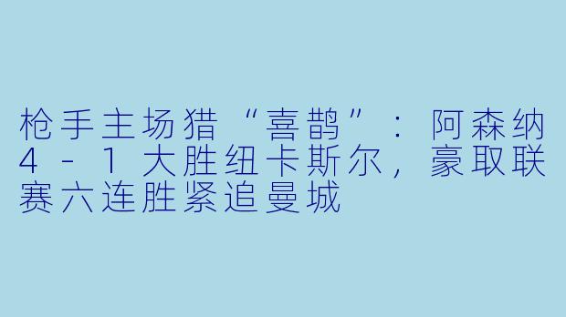 枪手主场猎“喜鹊”：阿森纳4-1大胜纽卡斯尔，豪取联赛六连胜紧追曼城