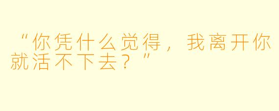 “你凭什么觉得,我离开你就活不下去?”