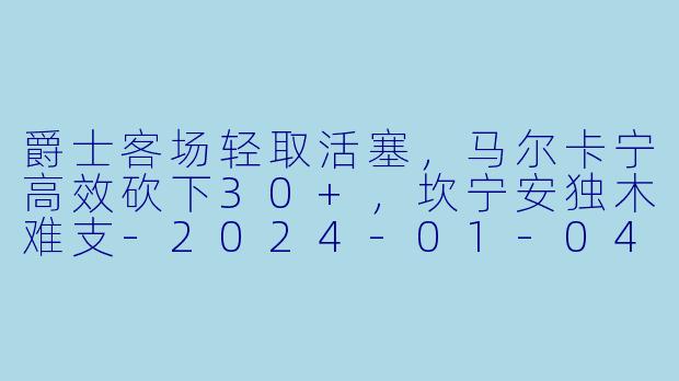 爵士客场轻取活塞,马尔卡宁高效砍下30+,坎宁安独木难支-2024-01-04 NBA常规赛 爵士 VS 活塞