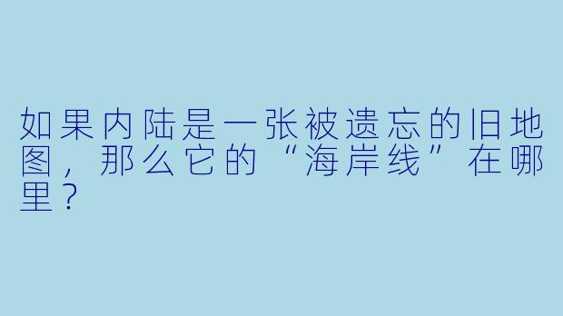 如果内陆是一张被遗忘的旧地图，那么它的“海岸线”在哪里？