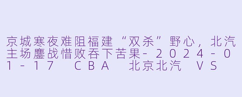京城寒夜难阻福建“双杀”野心,北汽主场鏖战惜败吞下苦果-2024-01-17 CBA 北京北汽 VS 福建浔兴股份