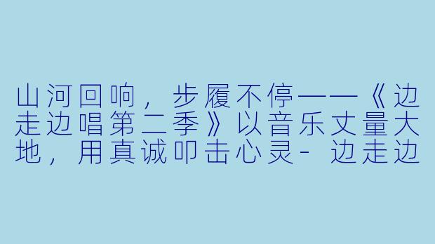 山河回响,步履不停——《边走边唱第二季》以音乐丈量大地,用真诚叩击心灵-边走边唱第二季