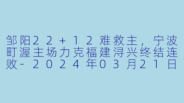 邹阳22+12难救主,宁波町渥主场力克福建浔兴终结连败-2024年03月21日 CBA常规赛第46轮 宁波町渥vs福建浔兴股份