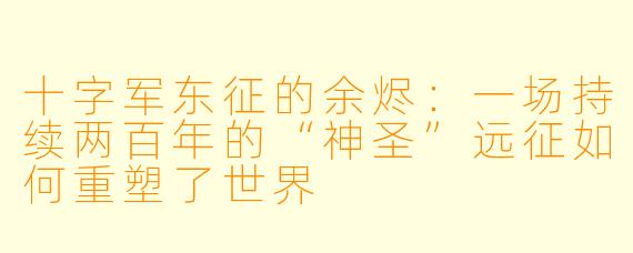 十字军东征的余烬:一场持续两百年的“神圣”远征如何重塑了世界