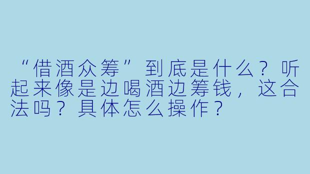 “借酒众筹”到底是什么？听起来像是边喝酒边筹钱，这合法吗？具体怎么操作？