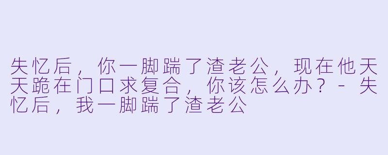 失忆后，你一脚踹了渣老公，现在他天天跪在门口求复合，你该怎么办？-失忆后，我一脚踹了渣老公