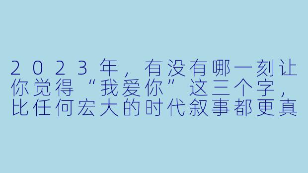 2023年，有没有哪一刻让你觉得“我爱你”这三个字，比任何宏大的时代叙事都更真实、更具体？-我爱你！2023