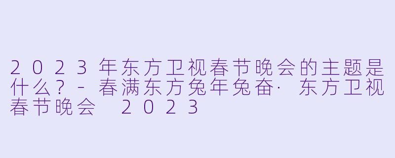 2023年东方卫视春节晚会的主题是什么？-春满东方兔年兔奋·东方卫视春节晚会 2023