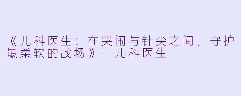 《儿科医生:在哭闹与针尖之间,守护最柔软的战场》-儿科医生