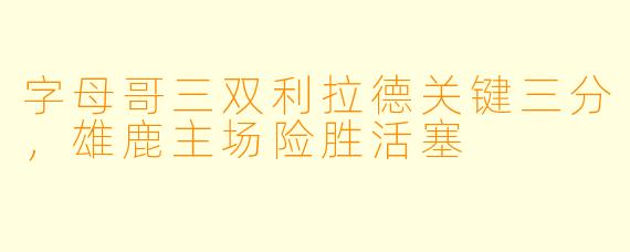 字母哥三双利拉德关键三分,雄鹿主场险胜活塞