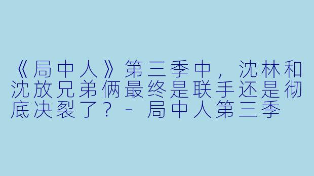 《局中人》第三季中,沈林和沈放兄弟俩最终是联手还是彻底决裂了?-局中人第三季