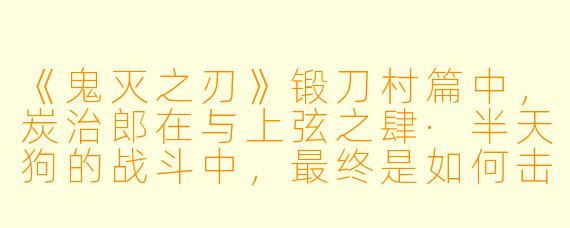 《鬼灭之刃》锻刀村篇中,炭治郎在与上弦之肆·半天狗的战斗中,最终是如何击败他的?