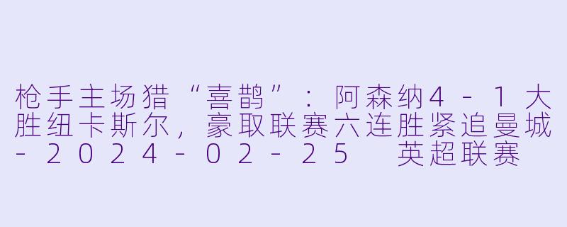 枪手主场猎“喜鹊”：阿森纳4-1大胜纽卡斯尔，豪取联赛六连胜紧追曼城-2024-02-25 英超联赛 阿森纳 VS 纽卡斯尔联