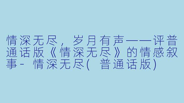 情深无尽,岁月有声——评普通话版《情深无尽》的情感叙事-情深无尽(普通话版)