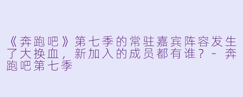 《奔跑吧》第七季的常驻嘉宾阵容发生了大换血,新加入的成员都有谁?-奔跑吧第七季