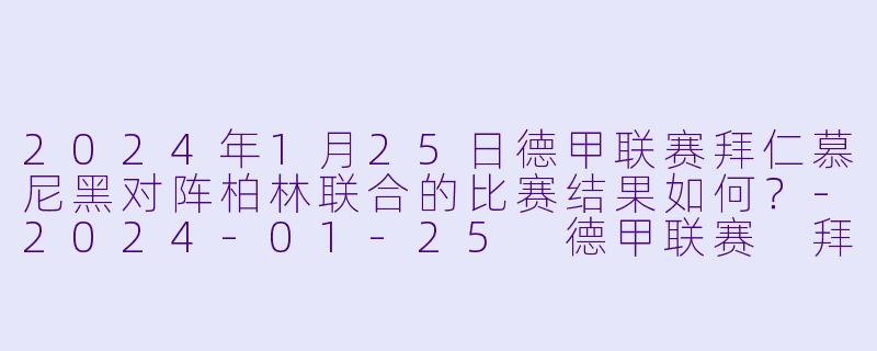 2024年1月25日德甲联赛拜仁慕尼黑对阵柏林联合的比赛结果如何？