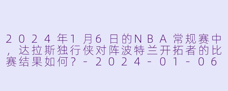 2024年1月6日的NBA常规赛中,达拉斯独行侠对阵波特兰开拓者的比赛结果如何?-2024-01-06 NBA常规赛 独行侠 VS 开拓者