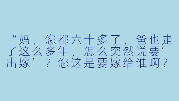“妈，您都六十多了，爸也走了这么多年，怎么突然说要‘出嫁’？您这是要嫁给谁啊？”