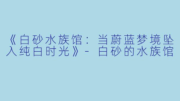 《白砂水族馆:当蔚蓝梦境坠入纯白时光》-白砂的水族馆