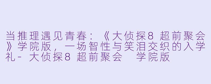 当推理遇见青春:《大侦探8超前聚会》学院版,一场智X 与笑泪交织的入学礼-大侦探8超前聚会 学院版