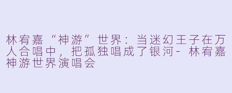 林宥嘉“神游”世界:当迷幻王子在万人合唱中,把孤独唱成了银河-林宥嘉神游世界演唱会