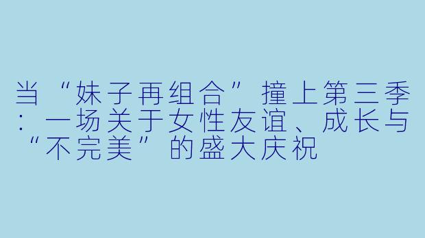 当“妹子再组合”撞上第三季:一场关于女X 友谊、成长与“不完美”的盛大庆祝