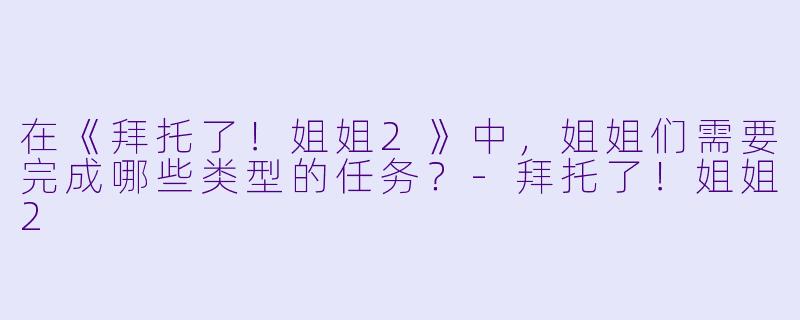 在《拜托了！姐姐2》中，姐姐们需要完成哪些类型的任务？-拜托了！姐姐2