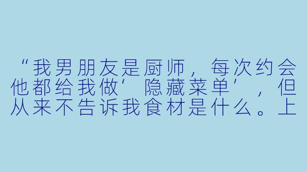 “我男朋友是厨师,每次约会他都给我做‘隐藏菜单’,但从来不告诉我食材是什么。上次吃完他神秘兮兮地说‘这盘里有我们第一次接吻的味道’,我该感动还是该害怕?”-厨师男友