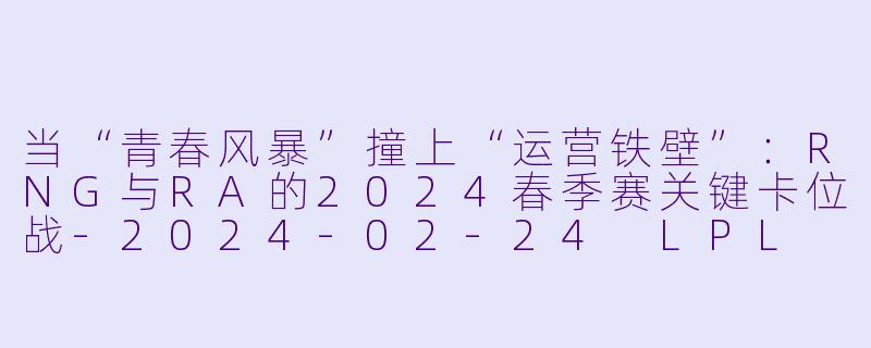 当“青春风暴”撞上“运营铁壁”:RNG与RA的2024春季赛关键卡位战-2024-02-24 LPL RNG VS RA
