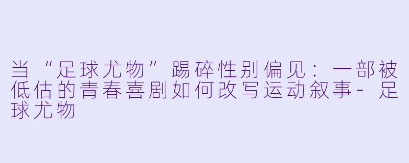 当“足球尤物”踢碎X  别偏见：一部被低估的青春喜剧如何改写运动叙事-足球尤物