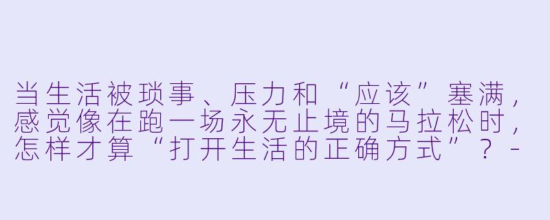 当生活被琐事、压力和“应该”塞满,感觉像在跑一场永无止境的马拉松时,怎样才算“打开生活的正确方式”?-打开生活的正确方式