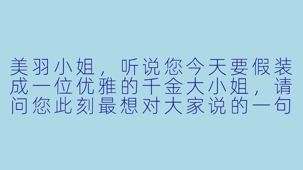 美羽小姐，听说您今天要假装成一位优雅的千金大小姐，请问您此刻最想对大家说的一句台词是什么？-假装我是美羽小姐