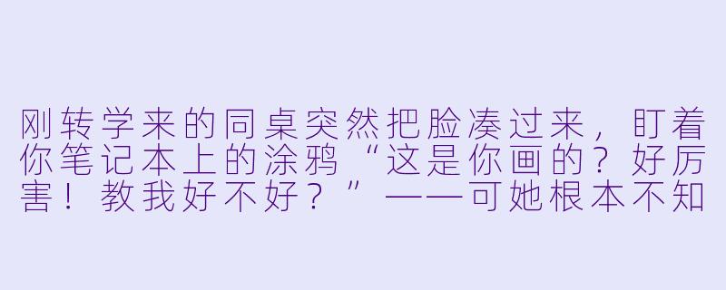 刚转学来的同桌突然把脸凑过来，盯着你笔记本上的涂鸦“这是你画的？好厉害！教我好不好？”——可她根本不知道，那其实是你随手临摹的、已故挚友的遗作。这时候，你会怎么回答？-不知内情的转学生不管三七二十一缠了上来