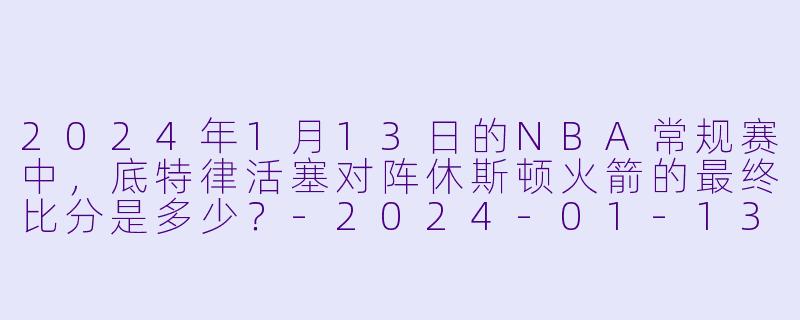 2024年1月13日的NBA常规赛中，底特律活塞对阵休斯顿火箭的最终比分是多少？-2024-01-13 NBA常规赛 活塞 VS 火箭