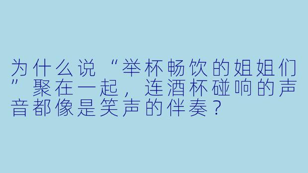 为什么说“举杯畅饮的姐姐们”聚在一起，连酒杯碰响的声音都像是笑声的伴奏？